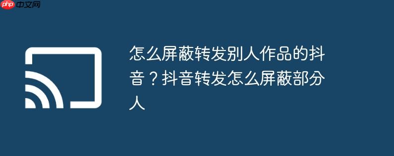 怎么屏蔽转发别人作品的抖音?抖音转发怎么屏蔽部分人