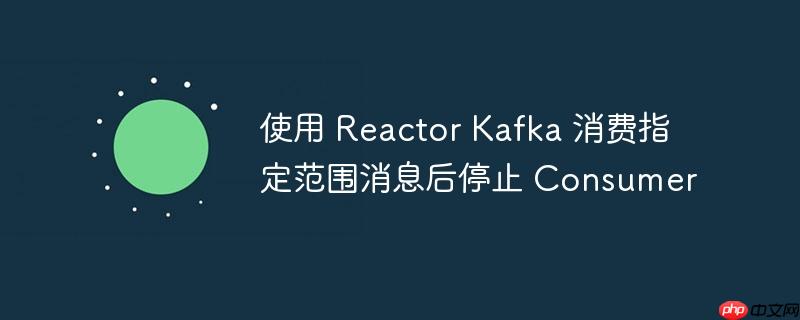 使用 reactor kafka 消费指定范围消息后停止 consumer