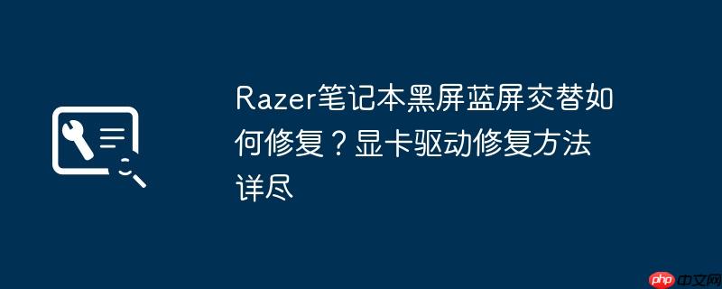 razer笔记本黑屏蓝屏交替如何修复?显卡驱动修复方法详尽