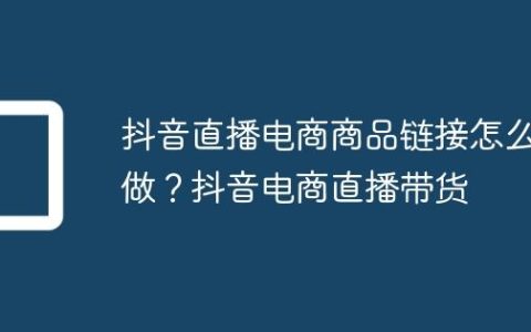 抖音直播电商商品链接怎么做？抖音电商直播带货