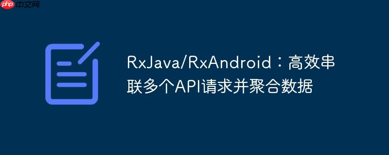 RxJava/RxAndroid:高效串联多个API请求并聚合数据