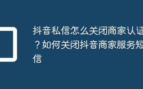 抖音私信怎么关闭商家认证？如何关闭抖音商家服务短信