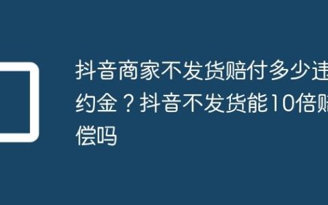 抖音商家不发货赔付多少违约金？抖音不发货能10倍赔偿吗