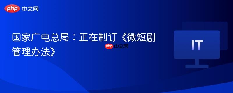国家广电总局:正在制订《微短剧管理办法》