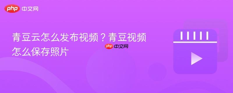 青豆云怎么发布视频？青豆视频怎么保存照片