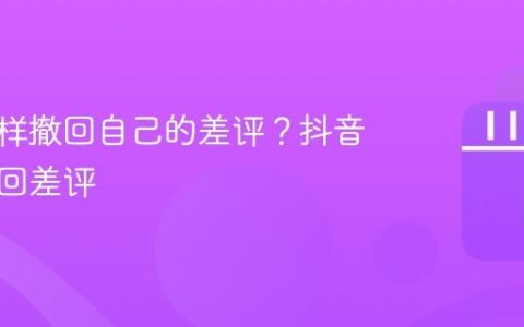 抖音怎样撤回自己的差评？抖音怎么撤回差评