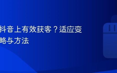 如何在抖音上有效获客？适应变化的策略与方法