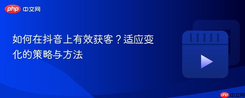 如何在抖音上有效获客?适应变化的策略与方法