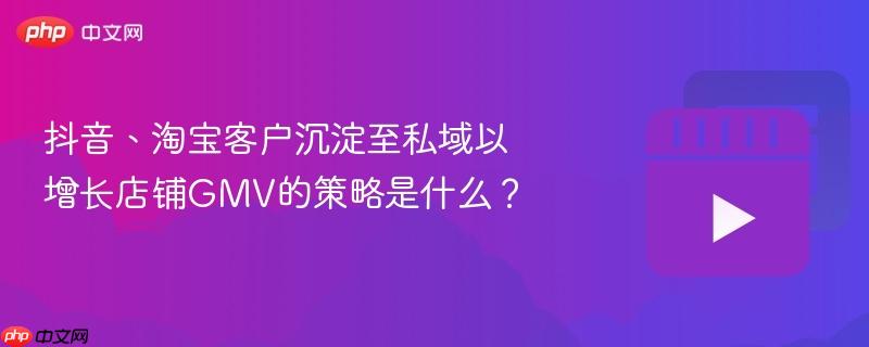 抖音、淘宝客户沉淀至私域以增长店铺gmv的策略是什么?
