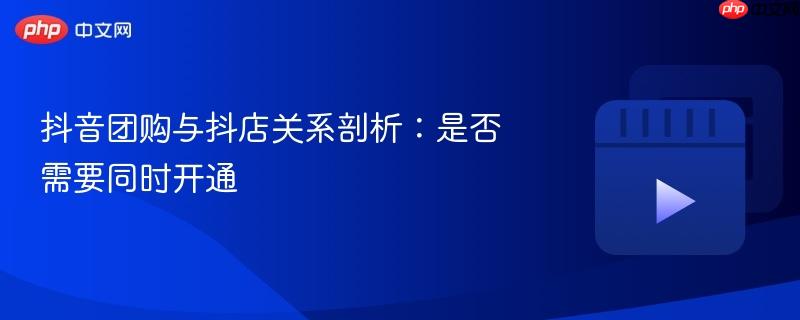 抖音团购与抖店关系剖析:是否需要同时开通