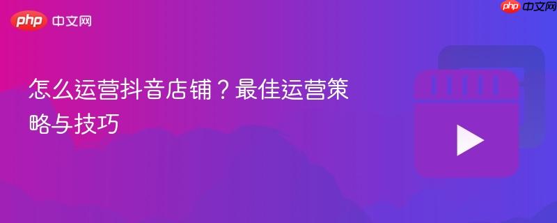 怎么运营抖音店铺?最佳运营策略与技巧