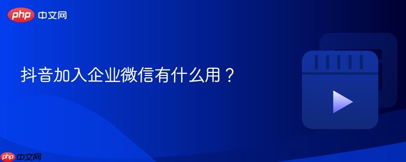 抖音加入企业微信有什么用?