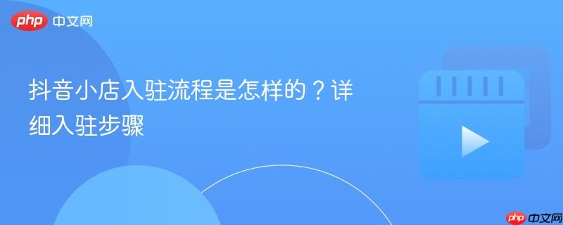 抖音小店入驻流程是怎样的？详细入驻步骤