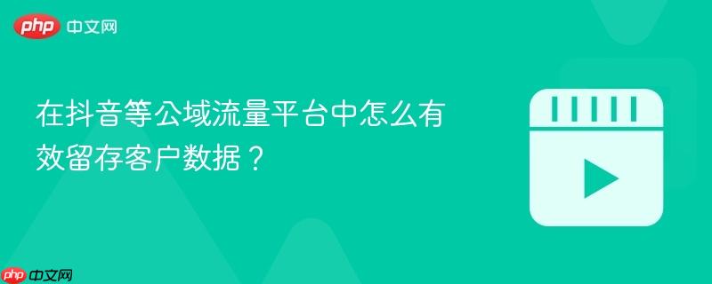 在抖音等公域流量平台中怎么有效留存客户数据？