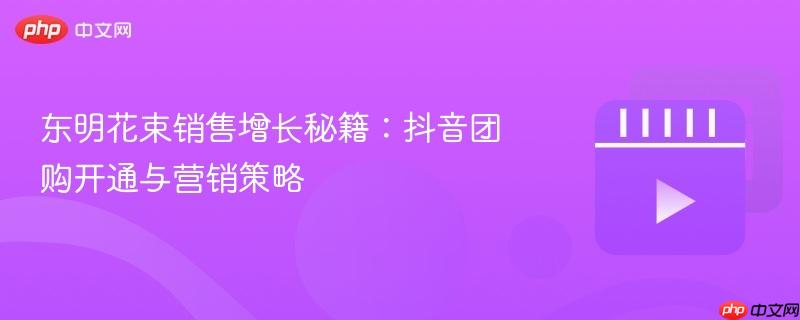 东明花束销售增长秘籍:抖音团购开通与营销策略