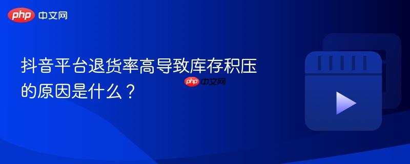 抖音平台退货率高导致库存积压的原因是什么?