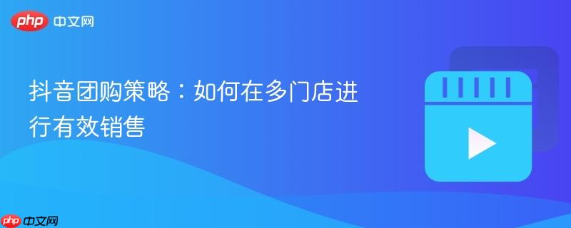 抖音团购策略:如何在多门店进行有效销售