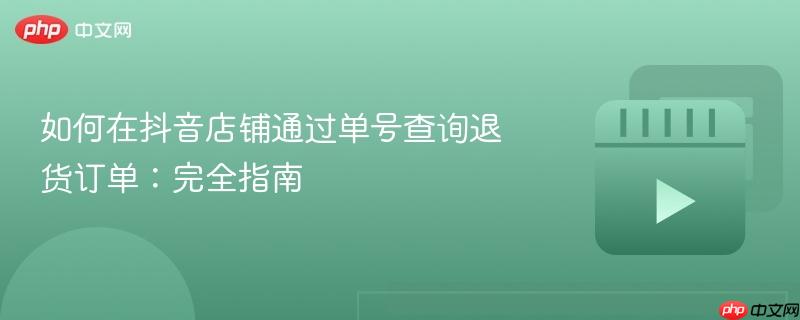 如何在抖音店铺通过单号查询退货订单：完全指南