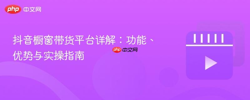 抖音橱窗带货平台详解:功能、优势与实操指南