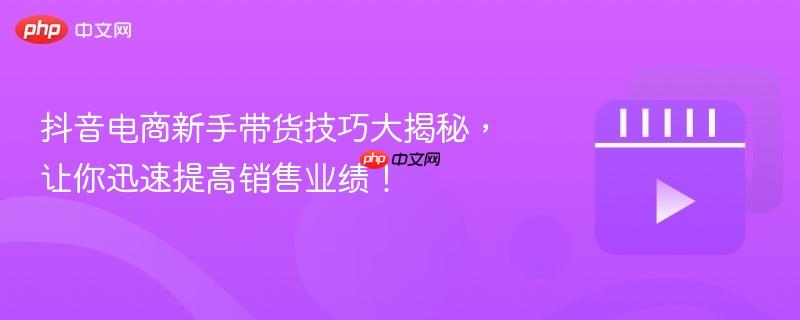 抖音电商新手带货技巧大揭秘,让你迅速提高销售业绩!