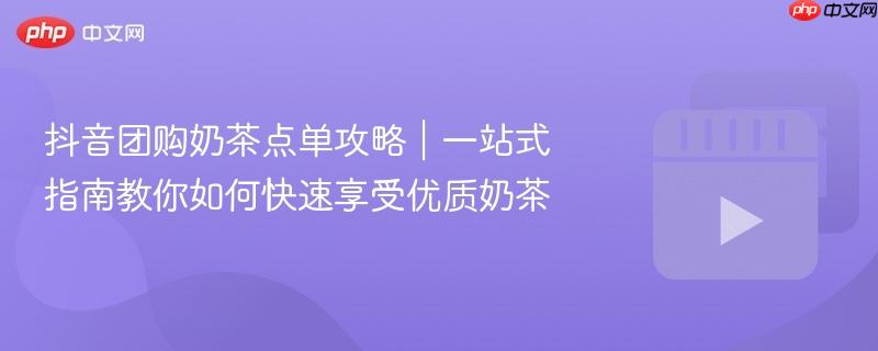 抖音团购奶茶点单攻略｜一站式指南教你如何快速享受优质奶茶