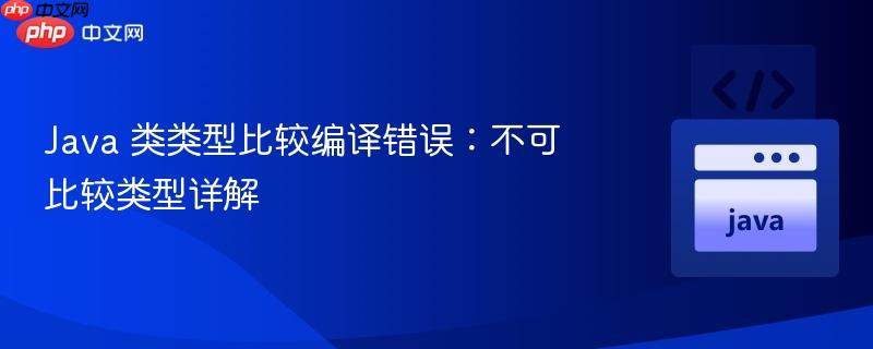 java 类类型比较编译错误:不可比较类型详解