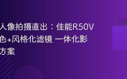 专业级人像拍摄直出：佳能R50V自然肤色+风格化滤镜 一体化影像解决方案