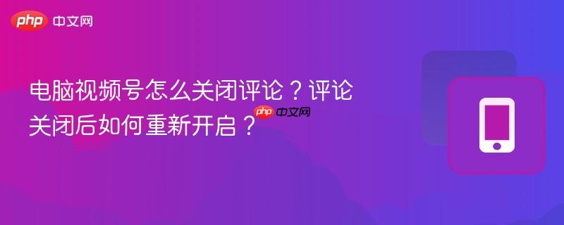 电脑视频号怎么关闭评论?评论关闭后如何重新开启?