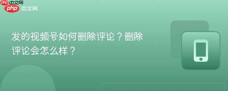 发的视频号如何删除评论?删除评论会怎么样?
