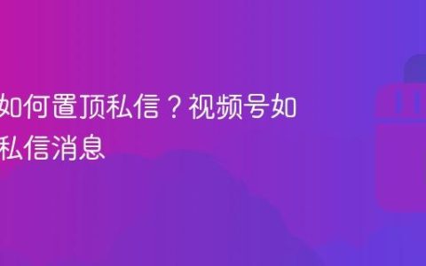 视频号如何置顶私信？视频号如何置顶私信消息