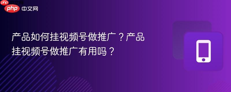 产品如何挂视频号做推广?产品挂视频号做推广有用吗?