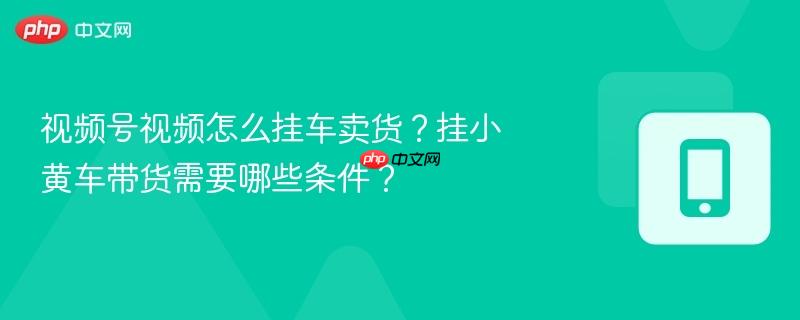 视频号视频怎么挂车卖货?挂小黄车带货需要哪些条件?