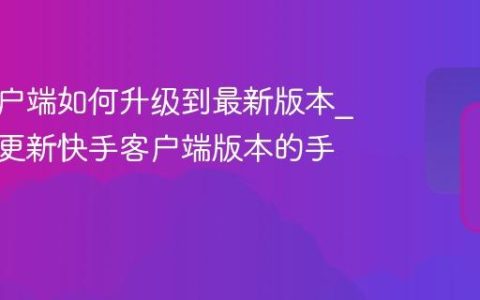 快手客户端如何升级到最新版本_检查与更新快手客户端版本的手动教程