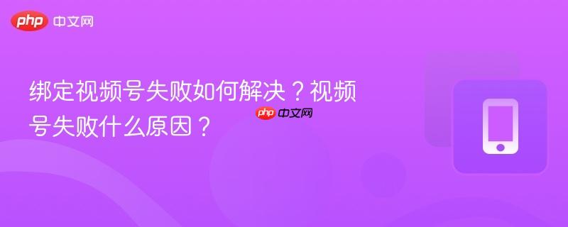 绑定视频号失败如何解决?视频号失败什么原因?