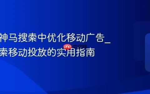如何在神马搜索中优化移动广告_神马搜索移动投放的实用指南