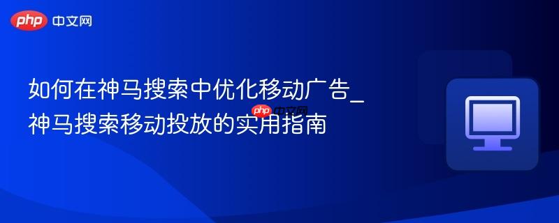 如何在神马搜索中优化移动广告_神马搜索移动投放的实用指南