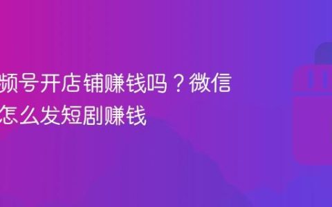 微信视频号开店铺赚钱吗？微信视频号怎么发短剧赚钱