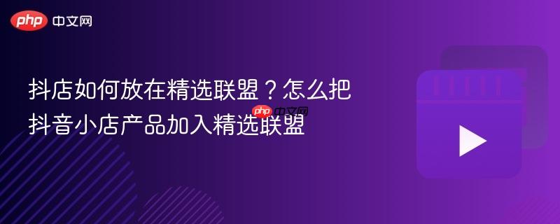 抖店如何放在精选联盟?怎么把抖音小店产品加入精选联盟