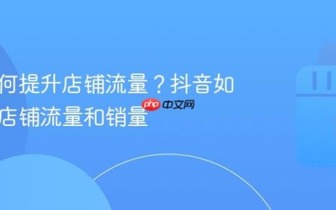 抖音如何提升店铺流量？抖音如何提升店铺流量和销量