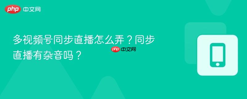 多视频号同步直播怎么弄?同步直播有杂音吗?