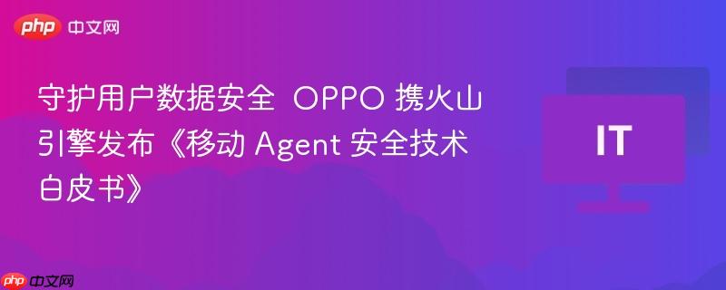 守护用户数据安全 oppo 携火山引擎发布《移动 agent 安全技术白皮书》