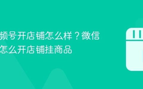 微信视频号开店铺怎么样？微信视频号怎么开店铺挂商品