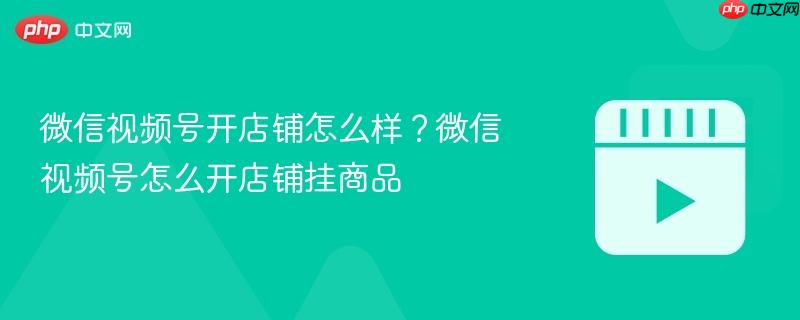 微信视频号开店铺怎么样?微信视频号怎么开店铺挂商品