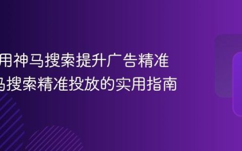 如何利用神马搜索提升广告精准度_神马搜索精准投放的实用指南