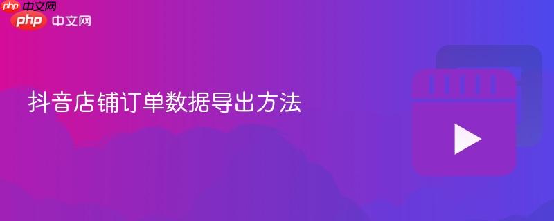 抖音店铺订单数据导出方法
