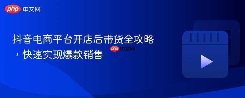 抖音电商平台开店后带货全攻略,快速实现爆款销售