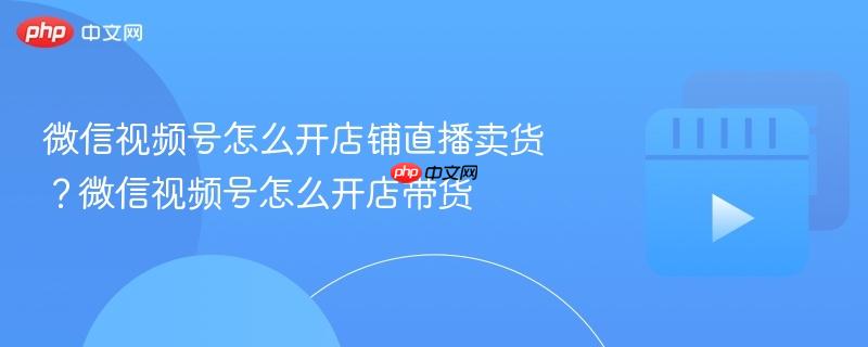 微信视频号怎么开店铺直播卖货?微信视频号怎么开店带货