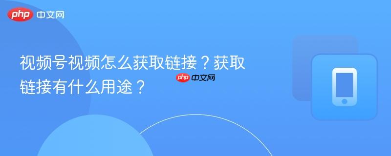 视频号视频怎么获取链接?获取链接有什么用途?