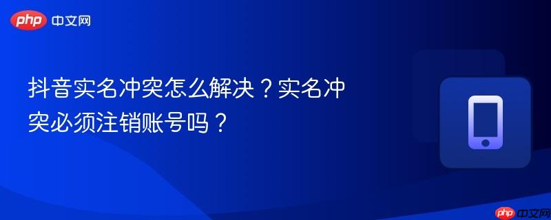 抖音实名冲突怎么解决?实名冲突必须注销账号吗?