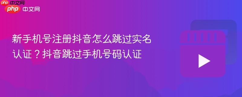 新手机号注册抖音怎么跳过实名认证?抖音跳过手机号码认证